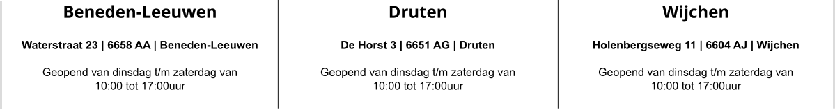 Beneden-Leeuwen  Waterstraat 23 | 6658 AA | Beneden-Leeuwen  Geopend van dinsdag t/m zaterdag van  10:00 tot 17:00uur Druten  De Horst 3 | 6651 AG | Druten  Geopend van dinsdag t/m zaterdag van  10:00 tot 17:00uur Wijchen  Holenbergseweg 11 | 6604 AJ | Wijchen  Geopend van dinsdag t/m zaterdag van  10:00 tot 17:00uur